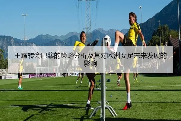 王霜转会巴黎的策略分析及其对欧洲女足未来发展的影响